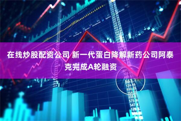 在线炒股配资公司 新一代蛋白降解新药公司阿泰克完成A轮融资