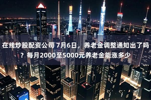 在线炒股配资公司 7月6日，养老金调整通知出了吗？每月2000至5000元养老金能涨多少