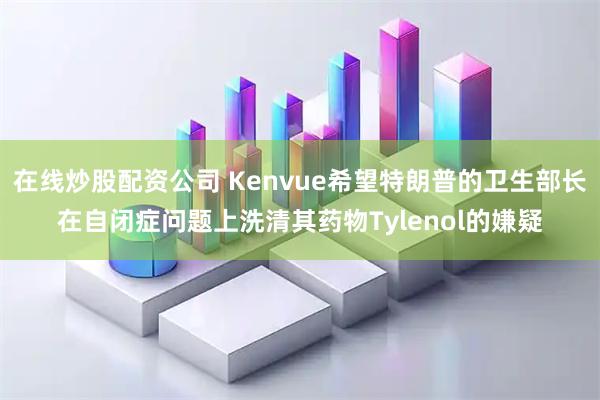 在线炒股配资公司 Kenvue希望特朗普的卫生部长在自闭症问题上洗清其药物Tylenol的嫌疑