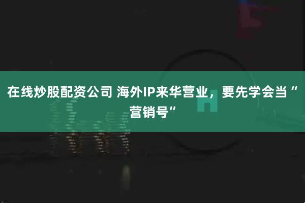 在线炒股配资公司 海外IP来华营业，要先学会当“营销号”